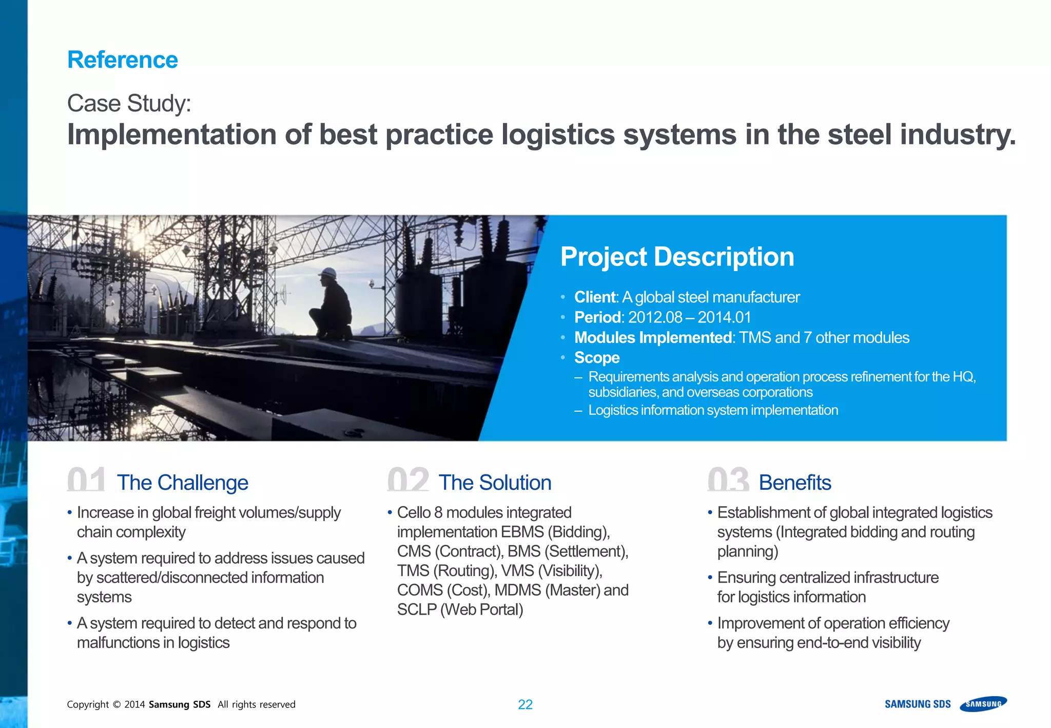 Copyright © 2014 Samsung SDS All rights reserved 22
• Increase in global freight volumes/supply
chain complexity
• Asystem required to address issues caused
by scattered/disconnected information
systems
• Asystem required to detect and respond to
malfunctions in logistics
• Cello 8 modules integrated
implementation EBMS (Bidding),
CMS (Contract), BMS (Settlement),
TMS (Routing), VMS (Visibility),
COMS (Cost), MDMS (Master) and
SCLP (Web Portal)
• Establishment of global integrated logistics
systems (Integrated bidding and routing
planning)
• Ensuring centralized infrastructure
for logistics information
• Improvement of operation efficiency
by ensuring end-to-end visibility
01 The Challenge 02 The Solution 03 Benefits
Case Study:
Implementation of best practice logistics systems in the steel industry.
Project Description
• Client:Aglobal steel manufacturer
• Period: 2012.08 – 2014.01
• Modules Implemented: TMS and 7 other modules
• Scope
– Requirementsanalysis and operation process refinementfor the HQ,
subsidiaries,and overseas corporations
– Logisticsinformationsystem implementation
Reference
 