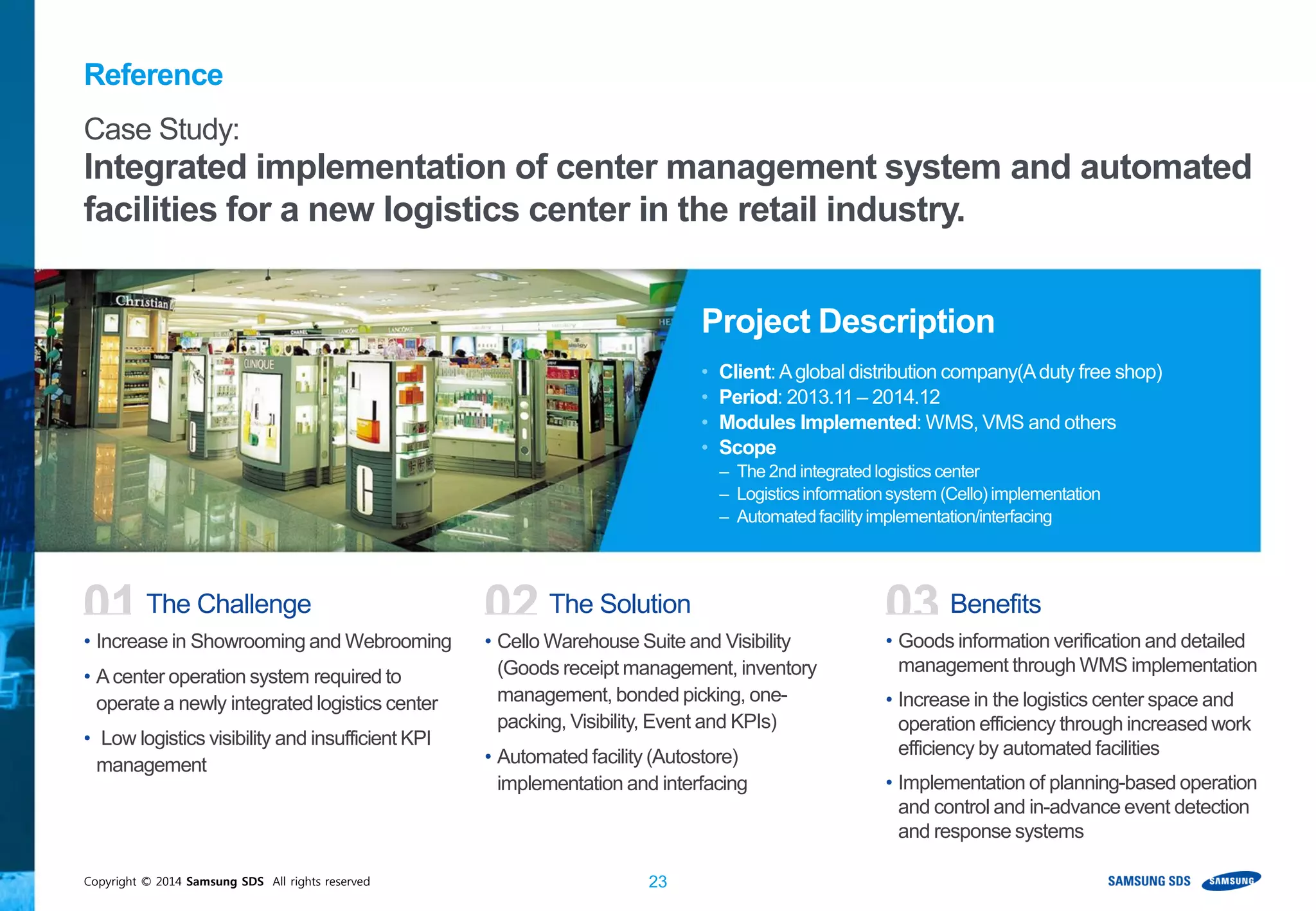 Copyright © 2014 Samsung SDS All rights reserved 23
• Increase in Showrooming and Webrooming
• Acenter operation system required to
operate a newly integrated logistics center
• Low logistics visibility and insufficient KPI
management
• Cello Warehouse Suite and Visibility
(Goods receipt management, inventory
management, bonded picking, one-
packing, Visibility, Event and KPIs)
• Automated facility (Autostore)
implementation and interfacing
• Goods information verification and detailed
management through WMS implementation
• Increase in the logistics center space and
operation efficiency through increased work
efficiency by automated facilities
• Implementation of planning-based operation
and control and in-advance event detection
and response systems
01 The Challenge 02 The Solution 03 Benefits
Case Study:
Integrated implementation of center management system and automated
facilities for a new logistics center in the retail industry.
Project Description
• Client:Aglobal distribution company(Aduty free shop)
• Period: 2013.11 – 2014.12
• Modules Implemented: WMS, VMS and others
• Scope
– The 2nd integrated logisticscenter
– Logisticsinformationsystem (Cello) implementation
– Automatedfacilityimplementation/interfacing
Reference
 