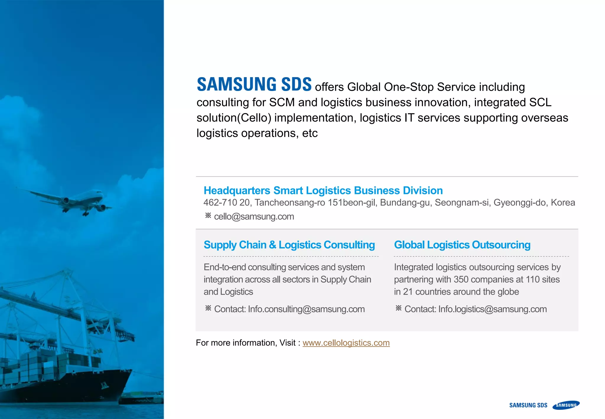 Headquarters Smart Logistics Business Division
462-710 20, Tancheonsang-ro 151beon-gil, Bundang-gu, Seongnam-si, Gyeonggi-do, Korea
※cello@samsung.com
offers Global One-Stop Service including
consulting for SCM and logistics business innovation, integrated SCL
solution(Cello) implementation, logistics IT services supporting overseas
logistics operations, etc
For more information, Visit : www.cellologistics.com
Supply Chain & Logistics Consulting
End-to-end consulting services and system
integration across all sectors in Supply Chain
and Logistics
※Contact: Info.consulting@samsung.com
Global Logistics Outsourcing
Integrated logistics outsourcing services by
partnering with 350 companies at 110 sites
in 21 countries around the globe
※Contact: Info.logistics@samsung.com
 