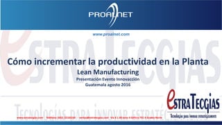 www.proalnet.com
Cómo incrementar la productividad en la Planta
Lean Manufacturing
Presentación Evento Innovacción
Guatemala agosto 2016
www.estratecgias.com Teléfono: (502) 22183104 ventas@estratecgias.com Vía 4 1-30 zona 4 Edificio TEC 4 Grados Norte
 