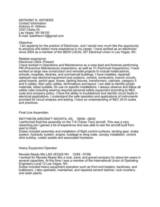 ANTHONY D. WITHERS
Contact Information
Anthony D. Withers
3337 Casey Dr.
Las Vegas, NV 89120
E-mail: adwithers13@gmail.com
Objective:
I am applying for the position of Electrician, and I would very much like the opportunity
to advance and obtain more experience in my career. I have worked as an electrician
since 2004 as a member of the IBEW LOCAL 357 Electrical Union in Las Vegas, NV.
Related experience:
Electrician 2004- Present
I have worked in Operations and Maintenance as a crew lead and foreman performing
PM (Preventive Maintenance) inspections, as well as TI (Technical Inspections). I have
worked on large new construction and remodel projects to include hotel/casinos,
schools, hospitals, libraries, and commercial buildings. I have installed, repaired/
replaced new electrical equipment and systems, conduit, conductors, branch circuits,
panel boards, switch gear, boxes, lighting fixtures, transformers, cabinets, category 5
and 6 cables, fiber optic cables, terminations and layout. I am able to identify proper
materials, listed suitable, for use on specific installations. I always observe and follow all
safety rules including wearing required personal safety equipment according to NEC
code and company policy. I have the ability to troubleshoot and identify circuit faults in
electrical applications. I understand the safe operation and applications of instruments
provided for circuit analysis and testing. I have an understanding of NEC 2014 codes
and practices.
Final Line Assembler:
RAYTHEON AIRCRAFT WICHITA, KS. 09/99 - 08/02
I performed final line assembly on the T-6 (Texan Two) aircraft. This was a very
rewarding job I gained a lot of experience and was able to see the aircraft built from
start to finish.
Duties included assembly and installation of flight control surfaces, landing gear, brake
system, hydraulic system, engine, fuselage to wing mate, canopy installation, control
stick buildup, rudder pedals and associated hardware.
Heavy Equipment Operator:
Nevada Ready Mix LAS VEGAS NV. 12/89 - 07/99
I worked for Nevada Ready Mix a rock, sand, and gravel company for about ten years in
several capacities. At this time I was a member of the International Union of Operating
Engineers Local 12 Las Vegas, NV.
Duties included heavy equipment operation such as front end loaders, backhoes, and
bulldozers .I also operated, maintained, and repaired cement batcher, rock crushers,
and wash plants.
 