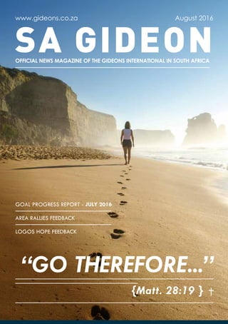 SA GIDEON
www.gideons.co.za
OFFICIAL NEWS MAGAZINE OF THE GIDEONS INTERNATIONAL IN SOUTH AFRICA
August 2016
{Matt. 28:19 }
“GO THEREFORE...”
GOAL PROGRESS REPORT - JULY 2016
AREA RALLIES FEEDBACK
LOGOS HOPE FEEDBACK
 