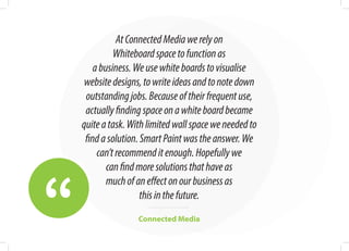 “
AtConnectedMediawerelyon
Whiteboardspacetofunctionas
abusiness.Weusewhiteboardstovisualise
websitedesigns,towriteideasandtonotedown
outstandingjobs.Becauseoftheirfrequentuse,
actuallyfindingspaceonawhiteboardbecame
quiteatask.Withlimitedwallspaceweneededto
findasolution.SmartPaintwastheanswer.We
can’trecommenditenough.Hopefullywe
canfindmoresolutionsthathaveas
muchofaneffectonourbusinessas
thisinthefuture.
Connected Media
 