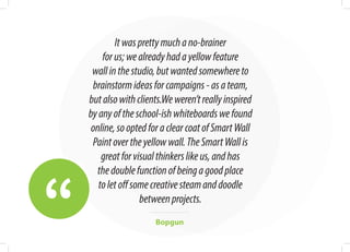 “
Itwasprettymuchano-brainer
forus;wealreadyhadayellowfeature
wallinthestudio,butwantedsomewhereto
brainstormideasforcampaigns-asateam,
butalsowithclients.Weweren’treallyinspired
byanyoftheschool-ishwhiteboardswefound
online,sooptedforaclearcoatofSmartWall
Paintovertheyellowwall.TheSmartWallis
greatforvisualthinkerslikeus,andhas
thedoublefunctionofbeingagoodplace
toletoffsomecreativesteamanddoodle
betweenprojects.
Bopgun
 