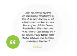 “
SmartWallPaintwastheperfect
wayforustokeepanenergeticvibeinthe
office.Wearealwaysdrawingonthewall,
writingupideasandfeedbackfromusers.
We’reusingSmartWallPaintClearand
SmartWallPaintWhiteatthemoment.
Forme,IprefertheClear.Wehaveitovera
bluewallrightnowanditattractsvisitors’
attentionandyoucanseealltheideaswe
aredeveloping.It’sprettycool.
Soundwave
 