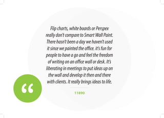 “
Flipcharts,whiteboardsorPerspex
reallydon’tcomparetoSmartWallPaint.
Therehasn’tbeenadaywehaven’tused
itsincewepaintedtheoffice.it’sfunfor
peopletohaveagoandfeelthefreedom
ofwritingonanofficewallordesk.It’s
liberatinginmeetingstoputideasupon
thewallanddevelopitthenandthere
withclients.Itreallybringsideastolife.
11890
 