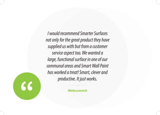“
IwouldrecommendSmarterSurfaces
notonlyforthegreatproducttheyhave
supplieduswithbutfromacustomer
serviceaspecttoo.Wewanteda
large,functionalsurfaceinoneofour
communalareasandSmartWallPaint
hasworkedatreat!Smart,cleverand
productive.Itjustworks.
Websummit
 
