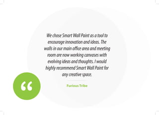 “
WechoseSmartWallPaintasatoolto
encourageinnovationandideas.The
wallsinourmainofficeareaandmeeting
roomarenowworkingcanvaseswith
evolvingideasandthoughts.Iwould
highlyrecommendSmartWallPaintfor
anycreativespace.
Furious Tribe
 