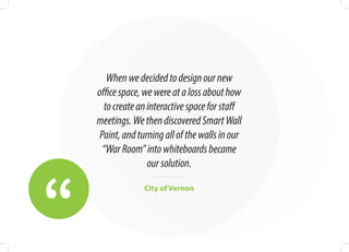 “
Whenwedecidedtodesignournew
officespace,wewereatalossabouthow
tocreateaninteractivespaceforstaff
meetings.WethendiscoveredSmartWall
Paint,andturningallofthewallsinour
“WarRoom”intowhiteboardsbecame
oursolution.
City of Vernon
 