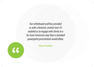 “
Ourwhiteboardwallhasprovided
uswithafantasticcreativetool.It’s
enabledustoengagewithclientsina
farmoreimmersivewaythanastandard
powerpointpresentationwouldallow.
Focus Creative
 