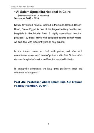 Curriculum Vitae of Dr. Reda Sheta
* Al Salam Specialist Hospital in Cairo
(Resident Doctor of Orthopaedic)
November 2005 – 2010.
Newly developed hospital located in the Cairo-Ismailia Desert
Road, Cairo- Egypt, is one of the largest tertiary health care
hospitals in the Middle East. A highly specialized hospital
provides 122 beds. Have well equipped trauma center where
we can deal with different types of poly trauma.
In the trauma center we deal with patient and after well
resuscitation we operated most of patient within first 24 hours thus
decrease hospital admission and hospital acquired infection.
In orthopedic department we have great professors teach and
continues learning us as
Prof .Dr: Professor-Abdel salam Eid, AO Trauma
Faculty Member, EGYPT.
8
 