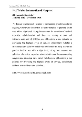 Curriculum Vitae of Dr. Reda Sheta
*Al Taisier International Hospital.
(Orthopedic Specialist)
January 2010 - December 2014.
Al Taisier International Hospital is the leading private hospital in
zagazig, which was founded in the early nineties to provide health
care with a high level, taking into account the selection of medical
expertise, administrative and focus on nursing services and
intensive care, out of fulfilling our obligations to our patients by
providing the highest levels of service, atmosphere radiates a
friendliness and comfort which was founded in the early nineties to
provide health care with a high level, taking into account the
selection of medical expertise, administrative and focus on nursing
services and intensive care, out of fulfilling our obligations to our
patients by providing the highest levels of service, atmosphere
radiates a friendliness and comfort .
http://www.taisierhospital.com/default.aspx
9
 
