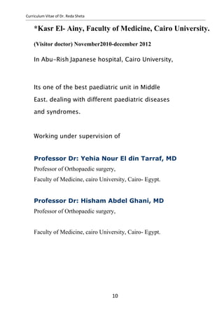 Curriculum Vitae of Dr. Reda Sheta
*Kasr El- Ainy, Faculty of Medicine, Cairo University.
(Visitor doctor) November2010-december 2012
In Abu-Rish Japanese hospital, Cairo University,
Its one of the best paediatric unit in Middle
East. dealing with different paediatric diseases
and syndromes.
Working under supervision of
Professor Dr: Yehia Nour El din Tarraf, MD
Professor of Orthopaedic surgery,
Faculty of Medicine, cairo University, Cairo- Egypt.
Professor Dr: Hisham Abdel Ghani, MD
Professor of Orthopaedic surgery,
Faculty of Medicine, cairo University, Cairo- Egypt.
10
 