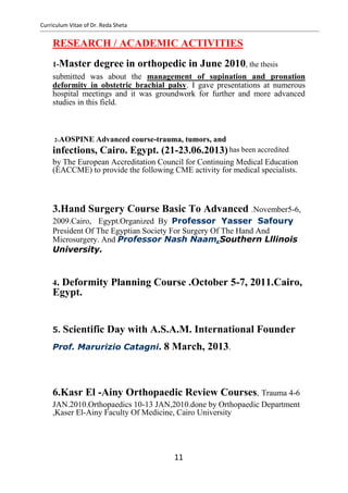 Curriculum Vitae of Dr. Reda Sheta
RESEARCH / ACADEMIC ACTIVITIES
1-Master degree in orthopedic in June 2010, the thesis
submitted was about the management of supination and pronation
deformity in obstetric brachial palsy. I gave presentations at numerous
hospital meetings and it was groundwork for further and more advanced
studies in this field.
2-AOSPINE Advanced course-trauma, tumors, and
infections, Cairo. Egypt. (21-23.06.2013)
by The European Accreditation Council for Continuing Medical Education
(EACCME) to provide the following CME activity for medical specialists.
3.Hand Surgery Course Basic To Advanced .November5-6,
2009.Cairo, Egypt.Organized By Professor Yasser Safoury
President Of The Egyptian Society For Surgery Of The Hand And
Microsurgery. And Professor Nash Naam,Southern Lllinois
University.
4. Deformity Planning Course .October 5-7, 2011.Cairo,
Egypt.
5. Scientific Day with A.S.A.M. International Founder
Prof. Marurizio Catagni. 8 March, 2013.
6.Kasr El -Ainy Orthopaedic Review Courses, Trauma 4-6
JAN.2010.Orthopaedics 10-13 JAN,2010.done by Orthopaedic Department
,Kaser El-Ainy Faculty Of Medicine, Cairo University
11
has been accredited
 