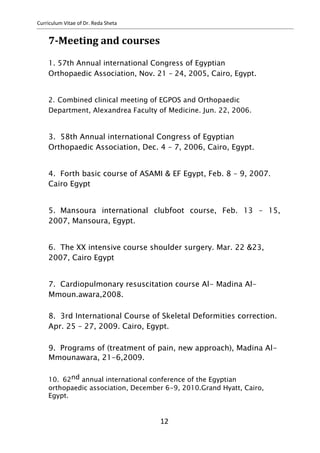 Curriculum Vitae of Dr. Reda Sheta
7-Meeting and courses
1. 57th Annual international Congress of Egyptian
Orthopaedic Association, Nov. 21 – 24, 2005, Cairo, Egypt.
2. Combined clinical meeting of EGPOS and Orthopaedic
Department, Alexandrea Faculty of Medicine. Jun. 22, 2006.
3. 58th Annual international Congress of Egyptian
Orthopaedic Association, Dec. 4 – 7, 2006, Cairo, Egypt.
4. Forth basic course of ASAMI & EF Egypt, Feb. 8 – 9, 2007.
Cairo Egypt
5. Mansoura international clubfoot course, Feb. 13 – 15,
2007, Mansoura, Egypt.
6. The XX intensive course shoulder surgery. Mar. 22 &23,
2007, Cairo Egypt
7. Cardiopulmonary resuscitation course Al- Madina Al-
Mmoun.awara,2008.
8. 3rd International Course of Skeletal Deformities correction.
Apr. 25 – 27, 2009. Cairo, Egypt.
9. Programs of (treatment of pain, new approach), Madina Al-
Mmounawara, 21-6,2009.
10. 62nd annual international conference of the Egyptian
orthopaedic association, December 6-9, 2010.Grand Hyatt, Cairo,
Egypt.
12
 