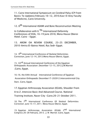 Curriculum Vitae of Dr. Reda Sheta
11. Cairo International Symposium on Cerebral Palsy (CP From
Basics To Updates).February 10-12, 2010.Kasr El Ainy Faculty
of Medicine, Cairo University.
12. 6th International ASAMI and Bone Reconstruction Meeting
In Collaboration with 6 Th International Deformity
Conferences of EOA, 16-19 June 2010, Mena House Oberoi
Hotel. Cairo - Egypt.
13. AROM OA REVIEW COURSE, 23-25 DECEMBER,
2010-Amira El-Batros Hotel, Ras Sedr-Egypt.
14. 9th International Conference of Skeletal Deformities
Correction, June 12-14, 2013.Mena House Oberoi, Egypt.
15. 63rd Annual International Conference of the Egyptian
Orthopaedic Association .December 12-15, 2012.J.W.Marriot
.Cairo, Egypt.
16-16. the 64th Annual International Conference of Egyptian
Association Orthopaedic December17-202012.Intercontinrntal City
Stars .Cairo, Egypt.
17. Egyptian Arthroscopy Association (EGAA), Shoulder From
A to Z .Intensive Basic And Advanced Course. National
Training Institute, Naser City –Cairo.20-21 October 2011.
18. The 7th International Conference Of Skeletal Deformities
Correction .June 15-17, 2011. Mena House Oberoi, Egypt.
19. Egyptian Arthroscopy Association (EGAA) 2nd International
Congress.26-28 February, 2013. .J. W .Marriot .Cairo, Egypt.
13
 
