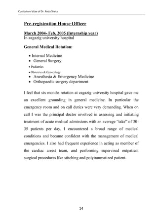 Curriculum Vitae of Dr. Reda Sheta
Pre-registration House Officer
March 2004- Feb. 2005 (Internship year)
In zagazig university hospital
General Medical Rotation:
  Internal Medicine    General Surgery  
  Pediatrics  
  Obstetrics & Gynecology  
 Anesthesia & Emergency Medicine  
 Orthopaedic surgery department  
I feel that six months rotation at zagazig university hospital gave me
an excellent grounding in general medicine. In particular the
emergency room and on call duties were very demanding. When on
call I was the principal doctor involved in assessing and initiating
treatment of acute medical admissions with an average “take” of 30-
35 patients per day. I encountered a broad range of medical
conditions and became confident with the management of medical
emergencies. I also had frequent experience in acting as member of
the cardiac arrest team, and performing supervised outpatient
surgical procedures like stitching and polytraumatized patient.
14
 