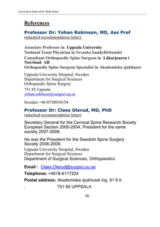Curriculum Vitae of Dr. Reda Sheta
References
Professor Dr: Yohan Robinson, MD, Ass Prof
(attached recommendation letter)
Associate Professor in Uppsala University
National Team Physician in Svenska bandyförbundet
Consultant Orthopaedic Spine Surgeon in Läkarjouren i
Norrland AB
Orthopaedic Spine Surgeon Specialist in Akademiska sjukhuset
Uppsala University Hospital, Sweden
Department for Surgical Sciences
Orthopaedic Spine Surgery
751 85 Uppsala
yohan.robinson@surgsci.uu.se
Sweden +46 0738010154
Professor Dr: Claes Olerud, MD, PhD
(attached recommendation letter)
Secretary General for the Cervical Spine Research Society
European Section 2000-2004, President for the same
society 2007-2009.
He was the President for the Swedish Spine Surgery
Society 2006-2008.
Uppsala University Hospital, Sweden
Department for Surgical Sciences
Department of Surgical Sciences, Orthopaedics
Email : Claes.Olerud@surgsci.uu.se
Telephone: +4618-6117224
Postal address: Akademiska sjukhuset ing. 61 6 tr
. 751 85 UPPSALA
16
 