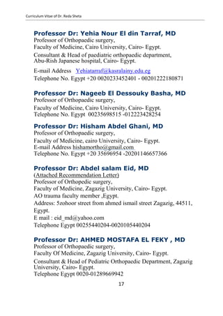Curriculum Vitae of Dr. Reda Sheta
Professor Dr: Yehia Nour El din Tarraf, MD
Professor of Orthopaedic surgery,
Faculty of Medicine, Cairo University, Cairo- Egypt.
Consultant & Head of paediatric orthopaedic department,
Abu-Rish Japanese hospital, Cairo- Egypt.
E-mail Address Yehiatarraf@kasralainy.edu.eg
Telephone No. Egypt +20 0020233452401 - 00201222180871
Professor Dr: Nageeb El Dessouky Basha, MD
Professor of Orthopaedic surgery,
Faculty of Medicine, Cairo University, Cairo- Egypt.
Telephone No. Egypt 00235698515 -012223428254
Professor Dr: Hisham Abdel Ghani, MD
Professor of Orthopaedic surgery,
Faculty of Medicine, cairo University, Cairo- Egypt.
E-mail Address hishamortho@gmail.com
Telephone No. Egypt +20 35696954 -20201146657366
Professor Dr: Abdel salam Eid, MD
(Attached Recommendation Letter)
Professor of Orthopedic surgery,
Faculty of Medicine, Zagazig University, Cairo- Egypt.
AO trauma faculty member ,Egypt.
Address: 5zohoor street from ahmed ismail street Zagazig, 44511,
Egypt.
E mail : eid_md@yahoo.com
Telephone Egypt 00255440204-0020105440204
Professor Dr: AHMED MOSTAFA EL FEKY , MD
Professor of Orthopaedic surgery,
Faculty Of Medicine, Zagazig University, Cairo- Egypt.
Consultant & Head of Pediatric Orthopaedic Department, Zagazig
University, Cairo- Egypt.
Telephone Egypt 0020-01289669942
17
 
