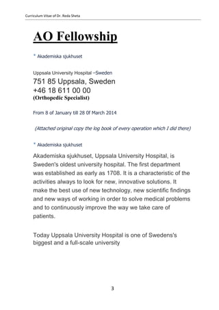 Curriculum Vitae of Dr. Reda Sheta
AO Fellowship
* Akademiska sjukhuset
Uppsala University Hospital –Sweden
751 85 Uppsala, Sweden
+46 18 611 00 00
(Orthopedic Specialist)
From 8 of January till 28 0f March 2014
(Attached original copy the log book of every operation which I did there)
* Akademiska sjukhuset
Akademiska sjukhuset, Uppsala University Hospital, is
Sweden's oldest university hospital. The first department
was established as early as 1708. It is a characteristic of the
activities always to look for new, innovative solutions. It
make the best use of new technology, new scientific findings
and new ways of working in order to solve medical problems
and to continuously improve the way we take care of
patients.
Today Uppsala University Hospital is one of Swedens's
biggest and a full-scale university
3
 