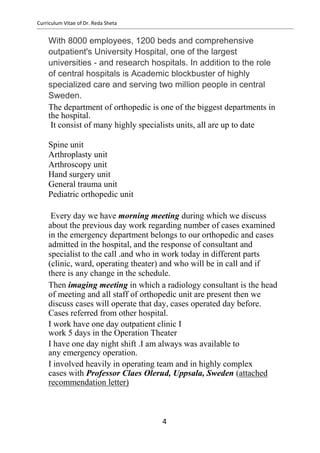 Curriculum Vitae of Dr. Reda Sheta
With 8000 employees, 1200 beds and comprehensive
outpatient's University Hospital, one of the largest
universities - and research hospitals. In addition to the role
of central hospitals is Academic blockbuster of highly
specialized care and serving two million people in central
Sweden.
The department of orthopedic is one of the biggest departments in
the hospital.
It consist of many highly specialists units, all are up to date
Spine unit
Arthroplasty unit
Arthroscopy unit
Hand surgery unit
General trauma unit
Pediatric orthopedic unit
Every day we have morning meeting during which we discuss
about the previous day work regarding number of cases examined
in the emergency department belongs to our orthopedic and cases
admitted in the hospital, and the response of consultant and
specialist to the call .and who in work today in different parts
(clinic, ward, operating theater) and who will be in call and if
there is any change in the schedule.
Then imaging meeting in which a radiology consultant is the head
of meeting and all staff of orthopedic unit are present then we
discuss cases will operate that day, cases operated day before.
Cases referred from other hospital.
I work have one day outpatient clinic I
work 5 days in the Operation Theater
I have one day night shift .I am always was available to
any emergency operation.
I involved heavily in operating team and in highly complex
cases with Professor Claes Olerud, Uppsala, Sweden (attached
recommendation letter)
4
 
