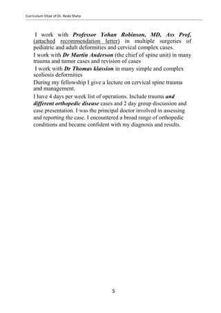 Curriculum Vitae of Dr. Reda Sheta
I work with Professor Yohan Robinson, MD, Ass Prof,
(attached recommendation letter) in multiple surgeries of
pediatric and adult deformities and cervical complex cases.
I work with Dr Martin Anderson (the chief of spine unit) in many
trauma and tumor cases and revision of cases
I work with Dr Thomas klassion in many simple and complex
scoliosis deformities
During my fellowship I give a lecture on cervical spine trauma
and management.
I have 4 days per week list of operations. Include trauma and
different orthopedic disease cases and 2 day group discussion and
case presentation. I was the principal doctor involved in assessing
and reporting the case. I encountered a broad range of orthopedic
conditions and became confident with my diagnosis and results.
5
 