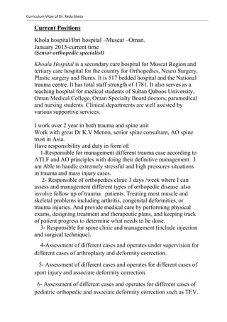 Curriculum Vitae of Dr. Reda Sheta
Current Positions
Khola hospital/Ibri hospital –Muscat –Oman.
January 2015-current time
(Senior orthopedic specialist)
Khoula Hospital is a secondary care hospital for Muscat Region and
tertiary care hospital for the country for Orthopedics, Neuro Surgery,
Plastic surgery and Burns. It is 517 bedded hospital and the National
trauma centre. It has total staff strength of 1781. It also serves as a
teaching hospital for medical students of Sultan Qaboos University,
Oman Medical College, Oman Specialty Board doctors, paramedical
and nursing students. Clinical departments are well assisted by
various supportive services.
I work over 2 year in both trauma and spine unit
Work with great Dr K.V Menon, senior spine consultant, AO spine
trust in Asia.
Have responsibility and duty in form of:
1-Responsible for management different trauma case according to
ATLF and AO principles with doing their definitive management. I
am Able to handle extremely stressful and high pressures situations
in trauma and mass injury cases.
2- Responsible of orthopedics clinic 3 days /week where I can
assess and management different types of orthopedic disease .also
involve follow up of trauma patients. Treating most muscle and
skeletal problems including arthritis, congenital deformities, or
trauma injuries. And provide medical care by performing physical
exams, designing treatment and therapeutic plans, and keeping track
of patient progress to determine what needs to be done.
3- Responsible for spine clinic and management (include injection
and surgical technique).
4-Assessment of different cases and operates under supervision for
different cases of arthroplasty and deformity correction.
5- Assessment of different cases and operates for different cases of
sport injury and associate deformity correction.
6- Assessment of different cases and operates for different cases of
pediatric orthopedic and associate deformity correction such as TEV.
 