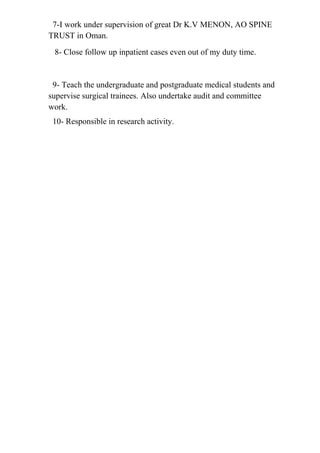 7-I work under supervision of great Dr K.V MENON, AO SPINE
TRUST in Oman.
8- Close follow up inpatient cases even out of my duty time.
9- Teach the undergraduate and postgraduate medical students and
supervise surgical trainees. Also undertake audit and committee
work.
10- Responsible in research activity.
 