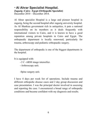 * Al Ahrar Specialist Hospital.
Zagazig -Cairo - Egypt (Orthopedic Specialist)
December 2010 – December 2014.
Al Ahrar specialist Hospital is a large and pioneer hospital in
zagazig, being the second hospital after zagazig university hospital.
As Al Sharkiea government rich in antiquities, it puts a national
responsibility on its members as it deals frequently with
international visitors to Cairo, and it is known to have a good
reputation among private hospitals in Cairo and Egypt. The
orthopaedic department is locally renowned, particularly for
trauma, arthroscopy and pediatric orthopaedic surgery.
The department of orthopedic is one of the biggest departments in
the hospital.
It is equipped with:
- 2 C -ARM image intensifier.
- Arthroscopy unit.
-Spine surgery unit.
I have 4 days per week list of operations. Include trauma and
different orthopedic disease cases and 2 day group discussion and
case presentation. I was the principal doctor involved in assessing
and reporting the case. I encountered a broad range of orthopedic
conditions and became confident with my diagnosis and results.
6
 