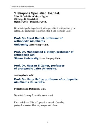 Curriculum Vitae of Dr. Reda Sheta
*Heliopolis Specialist Hospital.
Misr El Gedeida - Cairo – Egypt
(Orthopedic Specialist)
October 2010 - December 2014.
Great orthopedic department with specialized units where great
orthopedic professors responsible for it and works in team:
Prof. Dr. Ezzat Kamel, professor of
orthopedic Ain Shams
University Arthroscopy Unit.
Prof. Dr. Mohammed El Mahy, professor of
orthopedic Ain
Shams University Hand Surgery Unit.
Prof. Dr. Hassan El Zaher, professor
of orthopedic Cairo University.
Arthroplasty unit.
Prof. Dr. Hany Hefny, professor of orthopedic
Ain Shams University.
Pediatric and Deformity Unit.
We rotated every 3 months to each unit
Each unit have 2 list of operation –week. One day
group discussion. One day outpatient clinic.
7
 