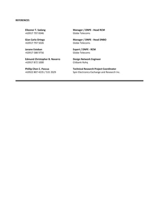 REFERENCES
Elleonor T. Sadang Manager / DNPE - Head RCM
+63917 797 8346 Globe Telecoms
Gian Carlo Ortega Manager / DNPE - Head DNBO
+63917 797 5026 Globe Telecoms
Janane Esteban Expert / DNPE - RCM
+63917 588 9756 Globe Telecoms
Edmund Christopher B. Navarro Design Network Engineer
+63917 872 1000 Citibank Rohq
Phillip Chen C. Pascua Technical Research Project Coordinator
+63922 807 4235 / 531 2029 Spin Electronics Exchange and Research Inc.
 