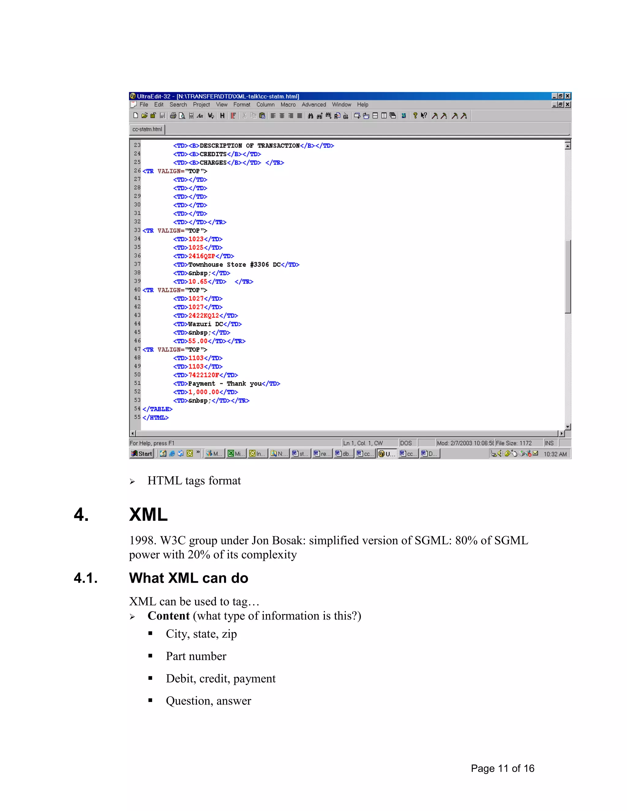 Page 11 of 16
 HTML tags format
4. XML
1998. W3C group under Jon Bosak: simplified version of SGML: 80% of SGML
power with 20% of its complexity
4.1. What XML can do
XML can be used to tag…
 Content (what type of information is this?)
 City, state, zip
 Part number
 Debit, credit, payment
 Question, answer
 