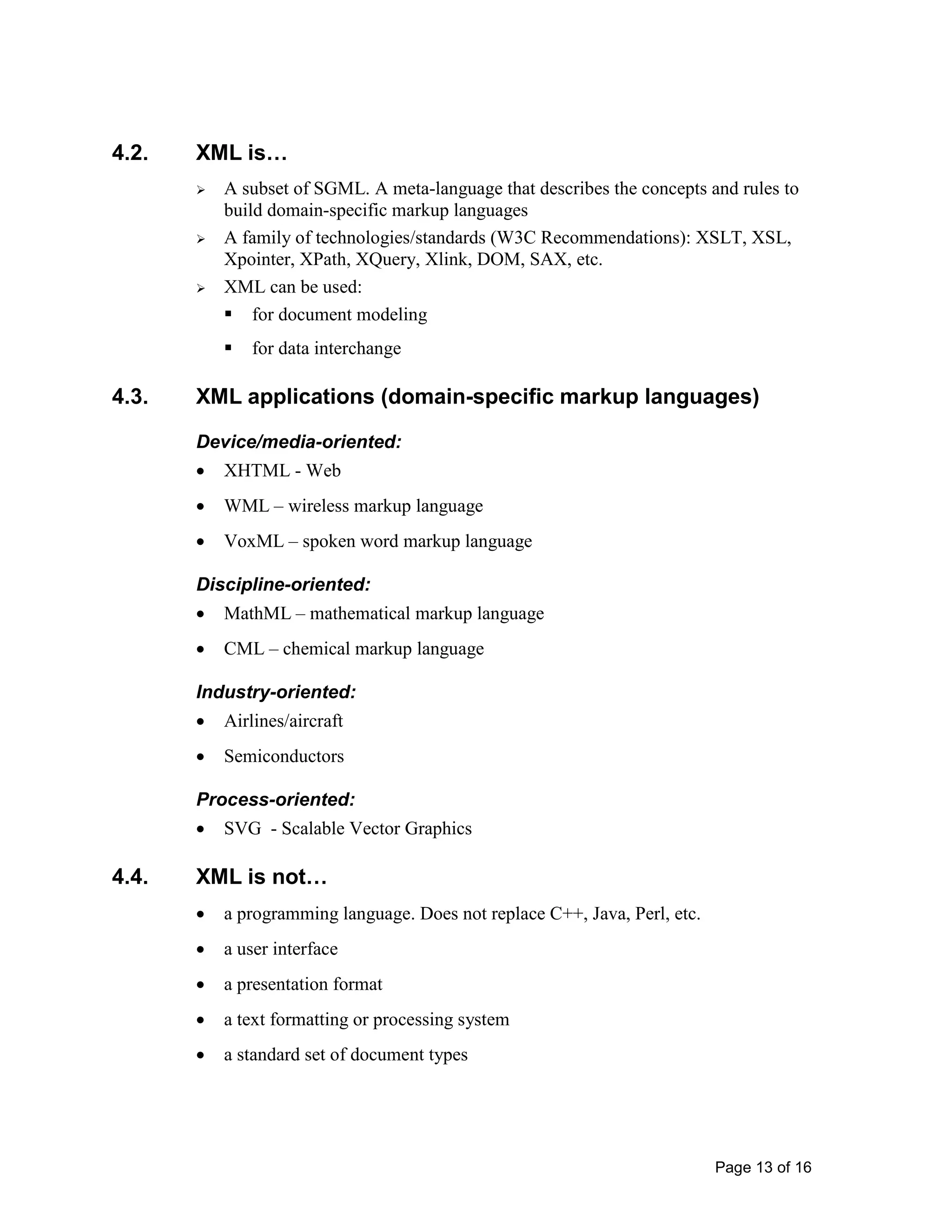 Page 13 of 16
4.2. XML is…
 A subset of SGML. A meta-language that describes the concepts and rules to
build domain-specific markup languages
 A family of technologies/standards (W3C Recommendations): XSLT, XSL,
Xpointer, XPath, XQuery, Xlink, DOM, SAX, etc.
 XML can be used:
 for document modeling
 for data interchange
4.3. XML applications (domain-specific markup languages)
Device/media-oriented:
• XHTML - Web
• WML – wireless markup language
• VoxML – spoken word markup language
Discipline-oriented:
• MathML – mathematical markup language
• CML – chemical markup language
Industry-oriented:
• Airlines/aircraft
• Semiconductors
Process-oriented:
• SVG - Scalable Vector Graphics
4.4. XML is not…
• a programming language. Does not replace C++, Java, Perl, etc.
• a user interface
• a presentation format
• a text formatting or processing system
• a standard set of document types
 