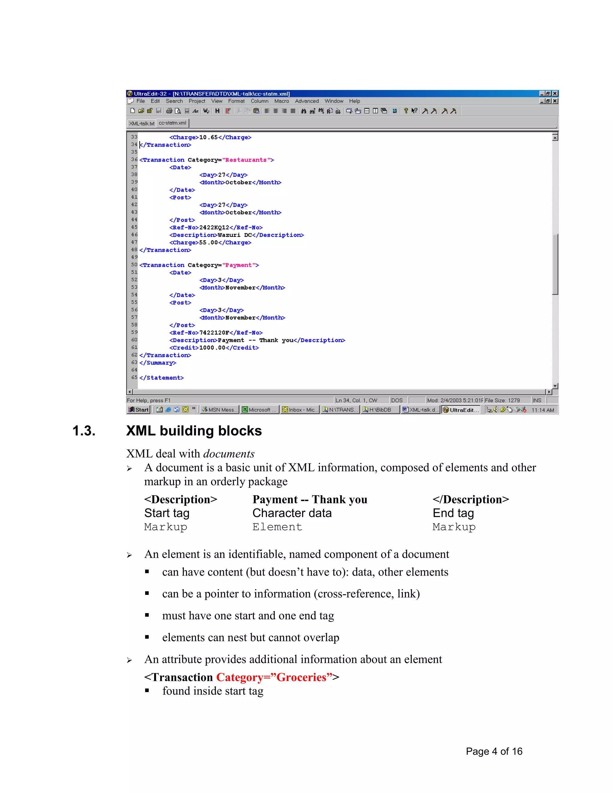 Page 4 of 16
1.3. XML building blocks
XML deal with documents
 A document is a basic unit of XML information, composed of elements and other
markup in an orderly package
<Description> Payment -- Thank you </Description>
Start tag Character data End tag
Markup Element Markup
 An element is an identifiable, named component of a document
 can have content (but doesn’t have to): data, other elements
 can be a pointer to information (cross-reference, link)
 must have one start and one end tag
 elements can nest but cannot overlap
 An attribute provides additional information about an element
<Transaction Category=”Groceries”>
 found inside start tag
 