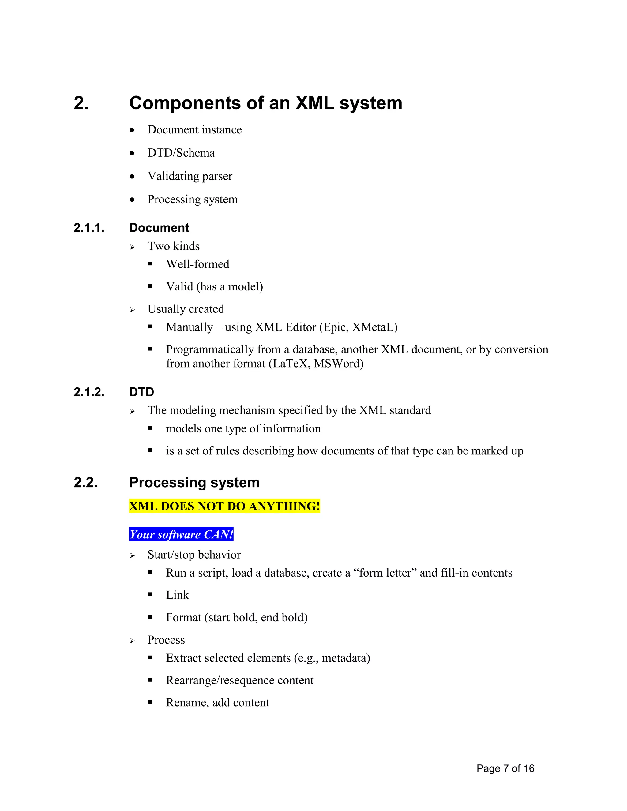Page 7 of 16
2. Components of an XML system
• Document instance
• DTD/Schema
• Validating parser
• Processing system
2.1.1. Document
 Two kinds
 Well-formed
 Valid (has a model)
 Usually created
 Manually – using XML Editor (Epic, XMetaL)
 Programmatically from a database, another XML document, or by conversion
from another format (LaTeX, MSWord)
2.1.2. DTD
 The modeling mechanism specified by the XML standard
 models one type of information
 is a set of rules describing how documents of that type can be marked up
2.2. Processing system
XML DOES NOT DO ANYTHING!
Your software CAN!
 Start/stop behavior
 Run a script, load a database, create a “form letter” and fill-in contents
 Link
 Format (start bold, end bold)
 Process
 Extract selected elements (e.g., metadata)
 Rearrange/resequence content
 Rename, add content
 