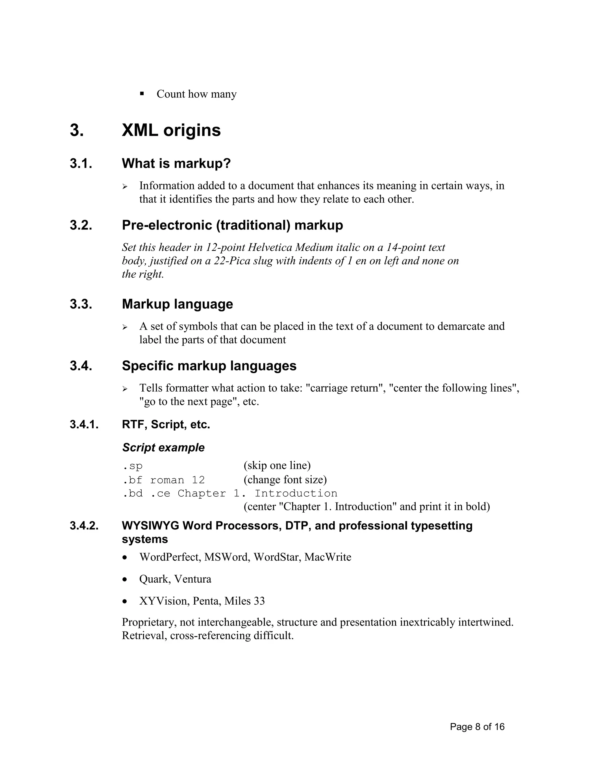 Page 8 of 16
 Count how many
3. XML origins
3.1. What is markup?
 Information added to a document that enhances its meaning in certain ways, in
that it identifies the parts and how they relate to each other.
3.2. Pre-electronic (traditional) markup
Set this header in 12-point Helvetica Medium italic on a 14-point text
body, justified on a 22-Pica slug with indents of 1 en on left and none on
the right.
3.3. Markup language
 A set of symbols that can be placed in the text of a document to demarcate and
label the parts of that document
3.4. Specific markup languages
 Tells formatter what action to take: "carriage return", "center the following lines",
"go to the next page", etc.
3.4.1. RTF, Script, etc.
Script example
.sp (skip one line)
.bf roman 12 (change font size)
.bd .ce Chapter 1. Introduction
(center "Chapter 1. Introduction" and print it in bold)
3.4.2. WYSIWYG Word Processors, DTP, and professional typesetting
systems
• WordPerfect, MSWord, WordStar, MacWrite
• Quark, Ventura
• XYVision, Penta, Miles 33
Proprietary, not interchangeable, structure and presentation inextricably intertwined.
Retrieval, cross-referencing difficult.
 