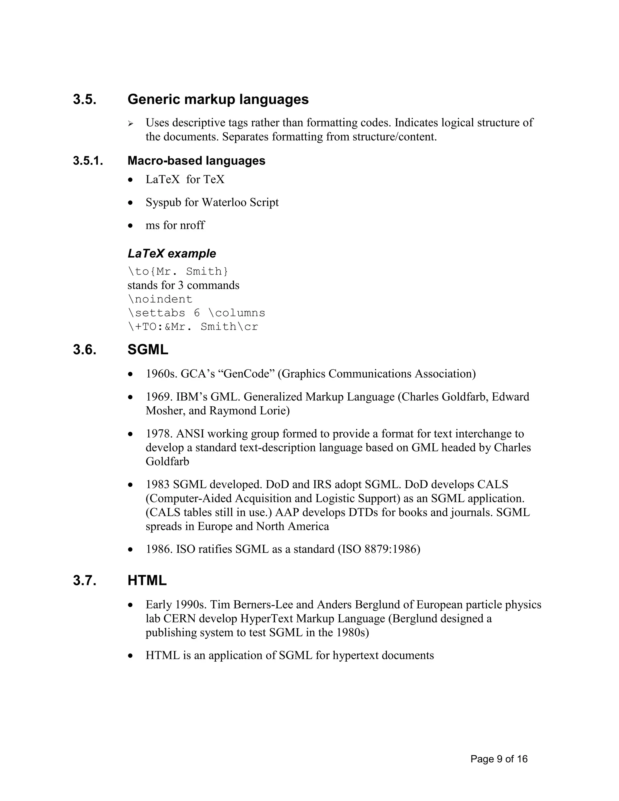 Page 9 of 16
3.5. Generic markup languages
 Uses descriptive tags rather than formatting codes. Indicates logical structure of
the documents. Separates formatting from structure/content.
3.5.1. Macro-based languages
• LaTeX for TeX
• Syspub for Waterloo Script
• ms for nroff
LaTeX example
to{Mr. Smith}
stands for 3 commands
noindent
settabs 6 columns
+TO:&Mr. Smithcr
3.6. SGML
• 1960s. GCA’s “GenCode” (Graphics Communications Association)
• 1969. IBM’s GML. Generalized Markup Language (Charles Goldfarb, Edward
Mosher, and Raymond Lorie)
• 1978. ANSI working group formed to provide a format for text interchange to
develop a standard text-description language based on GML headed by Charles
Goldfarb
• 1983 SGML developed. DoD and IRS adopt SGML. DoD develops CALS
(Computer-Aided Acquisition and Logistic Support) as an SGML application.
(CALS tables still in use.) AAP develops DTDs for books and journals. SGML
spreads in Europe and North America
• 1986. ISO ratifies SGML as a standard (ISO 8879:1986)
3.7. HTML
• Early 1990s. Tim Berners-Lee and Anders Berglund of European particle physics
lab CERN develop HyperText Markup Language (Berglund designed a
publishing system to test SGML in the 1980s)
• HTML is an application of SGML for hypertext documents
 
