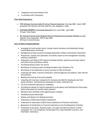 • Integration and reconciliation of GL
• Co-ordinate with Consultants
Prior Work Experience:
 FCG Software Services India (P) Ltd as Finance Executive from May 2004 - March 2007
(presently CSC Software Services India Pvt Ltd), Bangalore, India)
 EASTMAN EXPORTS as Accounts Executive from June 2002 – April 2004
(Tirupur Tamil Nadu)
 M/s Varma & Varma & M/s Divakara Pai & Co Chartered Accountants Worked as Audit
Assistant from September 1999 to May 2002
(Thrissur & Cochin Kerala)
Over all Roles & Responsibilities
• Arranging for fund transfer online, foreign inward remittance and obtaining Foreign
Inward Remittance Certificate
• Management of bank accounts including preparation of Bank reconciliation statements
• Preparation, analysis and submission of monthly reports to the management including
statutory compliance
• Preparation and filing of STPI reports including monthly, quarterly and annual reports
and softex forms and softex invoices
• Facilitating filing of Sales Tax returns
• Remittance of statutory dues including Provident fund, Profession Tax
• Remittance of tax deducted at source and issue of TDS certificates
• Liasoning with banks, financial institutions, external agencies and auditors, both internal
and statutory.
• Booking and clearing of Accounts payable.
• Liasoning with Insurance companies for Insurance provided for employees and their
family members, facilitating the submission of claims, settlement etc
• Tax and investment planning for employees
• Providing the details for Payroll preparation to the agency and Checking the final output
before processing the monthly salary payment
• Raising invoice and Debit notes against parent company
• Handling Accounts Receivable
• Dealing with Bankers for Banking Activities.
• Preparation of Bank Reconciliation Statements.
• Preparation & Submission of QIS & Stock Statements to Financial Institutions.
• Repayment of Installments to financial institutions as per the Repayment Schedule.
• Finalisation of Accounts, Statutory Audit, Tax Audit and Internal Audit of Limited
Companies, Pvt. Ltd. Companies, Partnership Firms, Sole Proprietor Concerns, and
Charitable Institutions.
 