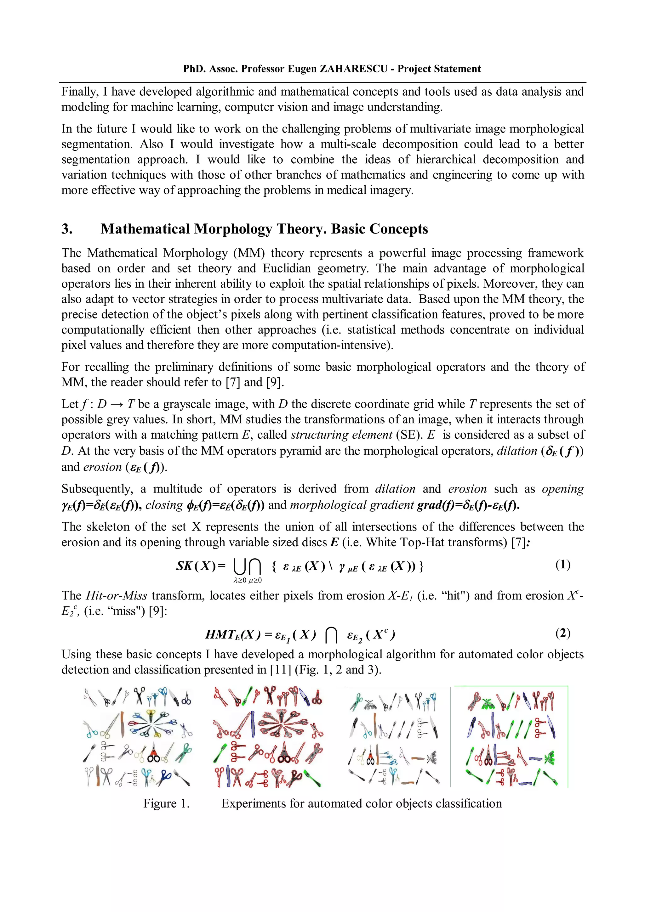 PhD. Assoc. Professor Eugen ZAHARESCU - Project Statement
Finally, I have developed algorithmic and mathematical concepts and tools used as data analysis and
modeling for machine learning, computer vision and image understanding.
In the future I would like to work on the challenging problems of multivariate image morphological
segmentation. Also I would investigate how a multi-scale decomposition could lead to a better
segmentation approach. I would like to combine the ideas of hierarchical decomposition and
variation techniques with those of other branches of mathematics and engineering to come up with
more effective way of approaching the problems in medical imagery.
3. Mathematical Morphology Theory. Basic Concepts
The Mathematical Morphology (MM) theory represents a powerful image processing framework
based on order and set theory and Euclidian geometry. The main advantage of morphological
operators lies in their inherent ability to exploit the spatial relationships of pixels. Moreover, they can
also adapt to vector strategies in order to process multivariate data. Based upon the MM theory, the
precise detection of the object’s pixels along with pertinent classification features, proved to be more
computationally efficient then other approaches (i.e. statistical methods concentrate on individual
pixel values and therefore they are more computation-intensive).
For recalling the preliminary definitions of some basic morphological operators and the theory of
MM, the reader should refer to [7] and [9].
Let f : D → T be a grayscale image, with D the discrete coordinate grid while T represents the set of
possible grey values. In short, MM studies the transformations of an image, when it interacts through
operators with a matching pattern E, called structuring element (SE). E is considered as a subset of
D. At the very basis of the MM operators pyramid are the morphological operators, dilation (E ( f ))
and erosion (E ( f)).
Subsequently, a multitude of operators is derived from dilation and erosion such as opening
E(f)=Ě(E(f)), closing E(f)=Ě(E(f)) and morphological gradient grad(f)=E(f)-E(f).
The skeleton of the set X represents the union of all intersections of the differences between the
erosion and its opening through variable sized discs E (i.e. White Top-Hat transforms) [7]:
SK ( X ) =
0 0  
 { ε λE (X )  γ μE ( ε λE (X )) } (1)
The Hit-or-Miss transform, locates either pixels from erosion X-E1 (i.e. “hit") and from erosion Xc
-
E2
c
, (i.e. “miss") [9]:
HMTE(X ) = εE1
( X )  εE2
( X c
) (2)
Using these basic concepts I have developed a morphological algorithm for automated color objects
detection and classification presented in [11] (Fig. 1, 2 and 3).
Figure 1. Experiments for automated color objects classification
 