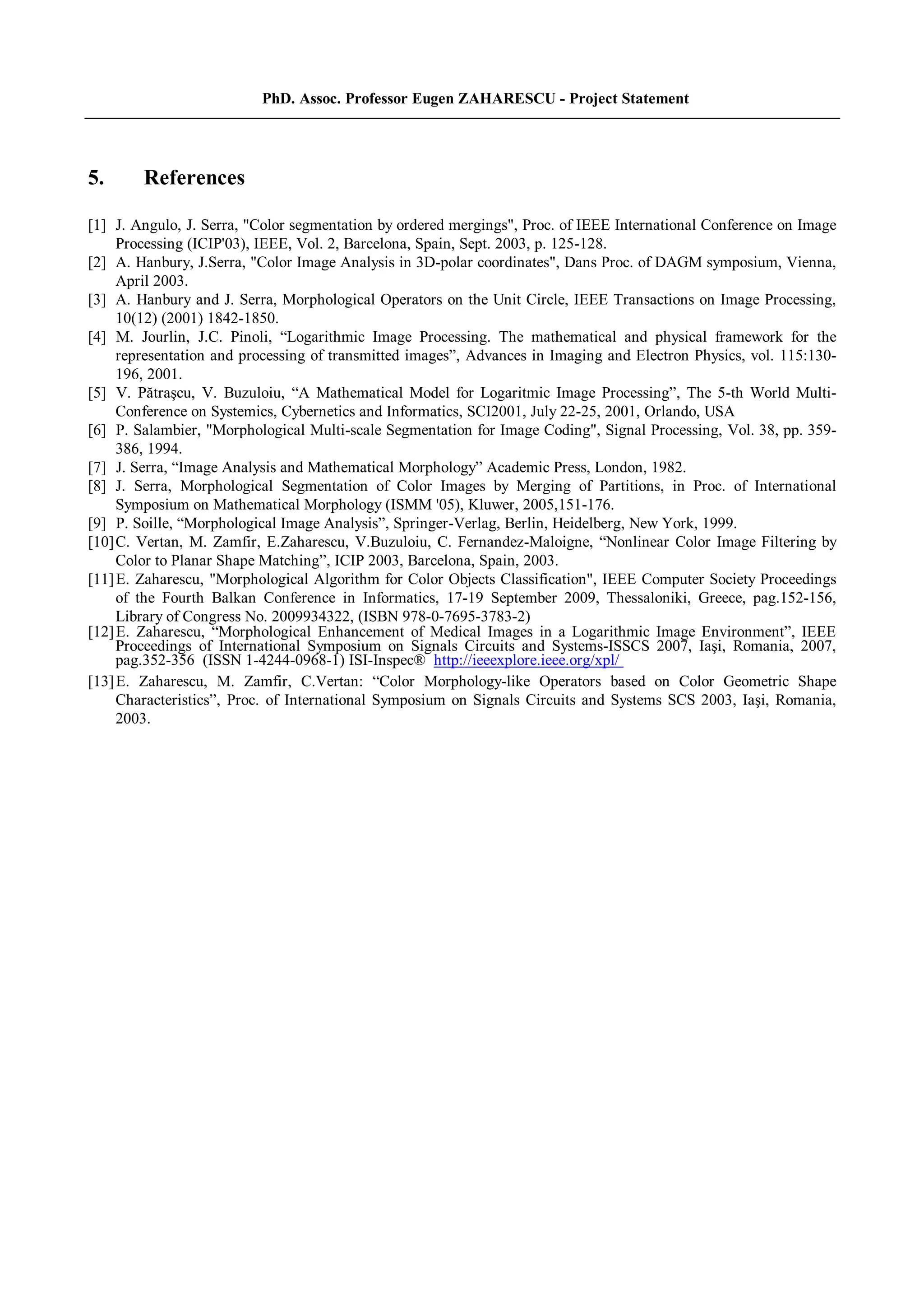 PhD. Assoc. Professor Eugen ZAHARESCU - Project Statement
5. References
[1] J. Angulo, J. Serra, "Color segmentation by ordered mergings", Proc. of IEEE International Conference on Image
Processing (ICIP'03), IEEE, Vol. 2, Barcelona, Spain, Sept. 2003, p. 125-128.
[2] A. Hanbury, J.Serra, "Color Image Analysis in 3D-polar coordinates", Dans Proc. of DAGM symposium, Vienna,
April 2003.
[3] A. Hanbury and J. Serra, Morphological Operators on the Unit Circle, IEEE Transactions on Image Processing,
10(12) (2001) 1842-1850.
[4] M. Jourlin, J.C. Pinoli, “Logarithmic Image Processing. The mathematical and physical framework for the
representation and processing of transmitted images”, Advances in Imaging and Electron Physics, vol. 115:130-
196, 2001.
[5] V. Pătraşcu, V. Buzuloiu, “A Mathematical Model for Logaritmic Image Processing”, The 5-th World Multi-
Conference on Systemics, Cybernetics and Informatics, SCI2001, July 22-25, 2001, Orlando, USA
[6] P. Salambier, "Morphological Multi-scale Segmentation for Image Coding", Signal Processing, Vol. 38, pp. 359-
386, 1994.
[7] J. Serra, “Image Analysis and Mathematical Morphology” Academic Press, London, 1982.
[8] J. Serra, Morphological Segmentation of Color Images by Merging of Partitions, in Proc. of International
Symposium on Mathematical Morphology (ISMM '05), Kluwer, 2005,151-176.
[9] P. Soille, “Morphological Image Analysis”, Springer-Verlag, Berlin, Heidelberg, New York, 1999.
[10]C. Vertan, M. Zamfir, E.Zaharescu, V.Buzuloiu, C. Fernandez-Maloigne, “Nonlinear Color Image Filtering by
Color to Planar Shape Matching”, ICIP 2003, Barcelona, Spain, 2003.
[11]E. Zaharescu, "Morphological Algorithm for Color Objects Classification", IEEE Computer Society Proceedings
of the Fourth Balkan Conference in Informatics, 17-19 September 2009, Thessaloniki, Greece, pag.152-156,
Library of Congress No. 2009934322, (ISBN 978-0-7695-3783-2)
[12]E. Zaharescu, “Morphological Enhancement of Medical Images in a Logarithmic Image Environment”, IEEE
Proceedings of International Symposium on Signals Circuits and Systems-ISSCS 2007, Iaşi, Romania, 2007,
pag.352-356 (ISSN 1-4244-0968-1) ISI-Inspec® http://ieeexplore.ieee.org/xpl/
[13]E. Zaharescu, M. Zamfir, C.Vertan: “Color Morphology-like Operators based on Color Geometric Shape
Characteristics”, Proc. of International Symposium on Signals Circuits and Systems SCS 2003, Iaşi, Romania,
2003.
 