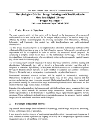 PhD. Assoc. Professor Eugen ZAHARESCU - Project Statement
Morphological Medical Image Indexing and Classification in
Metadata Digital Library
- Project Statement -
PhD. Assoc. Professor Eugen ZAHARESCU
1. Project Research Objectives
The main research activity of this project will be focused on the development of an advanced
mathematical model that can be used for the analysis and processing of the medical images (e.g.
obtained by medical ultrasonography). By involving researchers from Mathematics, Medicine,
Informatics and Electronics this project has wide interdisciplinary and multi-institutional
characteristics.
The first project research objective is the implementation of modern mathematical methods for the
solution of difficult problems arising in the field of medical imagery. Subsequently, a complex set of
experiments will be accomplished in order to validate the theoretical models proposed. By
developing a complex formal model based on the mathematical morphology, I will build the
theoretical basis for the development of a complete and modern software system for medical imagery
(e.g. virtual medical ultrasonography).
The secondary project research objectives will include data/image collection, selection, indexing and
classification. Subsequently, they will be stored in a hypermedia repository and they will be
integrated in a metadata digital library. A Web portal will facilitate the access to this knowledge base
throughout Internet/Intranet network for every member of academic and scientific community.
Moreover this can be used to implement an expert system for virtual medical imagery.
Fundamental theoretical research methods will be applied in mathematical morphology.
Mathematical morphology is a recent algebraic theory based on the Lattice structure and that
proposes a shape driven image processing approach. Mathematical morphology leads to methods and
processes that simplify the structure of an image by eliminating irrelevant details whatsoever, but that
maintain the main shape characteristics, by the end.
Likewise, the mathematical morphology combined with the logarithmic images processing theory can
produce very useful methods for nonlinear image enhancement. Possible extensions of the
morphological methods in the framework of logarithmic images representations appear to be very
promising. Using multiplicativ-logharithmic morphological operators, the common classical medical
imagery will be transformed into virtual medical imagery.
2. Statement of Research Interest
My research interest ranges from mathematical morphology, used in image analysis and processing,
to large scale image ontology generation.
I have started with the extension of mathematical morphology theory to multivariate images and I
have continued with the exploration of adapting the whole set of morphological operators for the
images represented in a logarithmic environment.
 