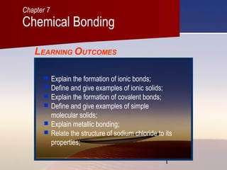 1
LEARNING OUTCOMES
 Explain the formation of ionic bonds;
 Define and give examples of ionic solids;
 Explain the formation of covalent bonds;
 Define and give examples of simple
molecular solids;
 Explain metallic bonding;
 Relate the structure of sodium chloride to its
properties;
Chemical Bonding
Chapter 7
 