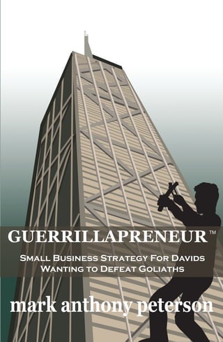 mark anthony peterson
Small Business Strategy For Davids
Wanting to Defeat Goliaths
Small Business Strategy
For Davids Wanting to Defeat Goliaths
Mark A. Peterson is a former strategy consultant and a serial entrepreneur. Over the
past twenty years, he has developed corporate strategies for Fortune 500 companies and
launched over a half dozen small businesses. Peterson has a B.A. from Dartmouth College
and an M.B.A. from the Amos Tuck School of Business Administration at Dartmouth.
1 Samuel 17 of the King James Bible details the battle between David,
an undersized Israeli teenager, and Goliath, a nine foot tall Philistine
warrior. As the Israeli and Philistine armies prepared for war in nearby
camps, Goliath taunted the Israeli army and challenged any man brave
enough to head-to-head battle. David, armed with slingshot and a
pouch of rocks, accepted Goliath’s challenge. As Goliath charged
with spear in hand, David released a rock from the slingshot and struck
the giant in the forehead knocking him down. David took Goliath’s
sword and removed the Philistine’s head. The sight of David holding
Goliath’s decapitated head sent the Philistine army into retreat. The
moral of the story: small players with good strategies can defeat
even the biggest giant.
“Guerrillapreneur” is a combination of the words “Guerrilla” and
“Entrepreneur,” and it is the name given by the author to enterprising,
cash, and environment-conserving small business executives who are
dedicated to defeating corporate Goliaths. David used a slingshot and
pouch of rocks to defeat Goliath. The author profiles past “Davids”
like Wal-Mart, Apple, and Turner Enterprises, and derives from their
garage-to-Goliath transformations the ultimate small business “sling-
shot” strategy and “marketfighting” tactics. Guerrillapreneur is a MUST
READ for every entrepreneur!
GUERRILLAPRENEUR
GUERRILLAPRENEUR
$19.95
 