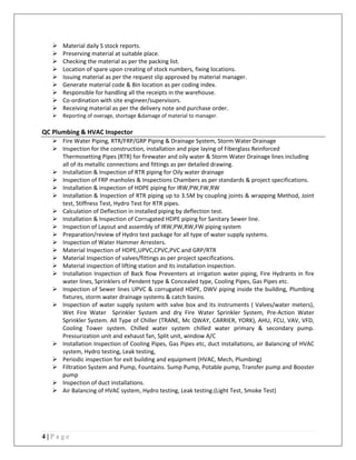 4 | P a g e
 Material daily S stock reports.
 Preserving material at suitable place.
 Checking the material as per the packing list.
 Location of spare upon creating of stock numbers, fixing locations.
 Issuing material as per the request slip approved by material manager.
 Generate material code & Bin location as per coding index.
 Responsible for handling all the receipts in the warehouse.
 Co-ordination with site engineer/supervisors.
 Receiving material as per the delivery note and purchase order.
 Reporting of overage, shortage &damage of material to manager.
QC Plumbing & HVAC Inspector
 Fire Water Piping, RTR/FRP/GRP Piping & Drainage System, Storm Water Drainage
 Inspection for the construction, installation and pipe laying of Fiberglass Reinforced
Thermosetting Pipes (RTR) for firewater and oily water & Storm Water Drainage lines including
all of its metallic connections and fittings as per detailed drawing.
 Installation & Inspection of RTR piping for Oily water drainage
 Inspection of FRP manholes & Inspections Chambers as per standards & project specifications.
 Installation & inspection of HDPE piping for IRW,PW,FW,RW
 Installation & Inspection of RTR piping up to 3.5M by coupling joints & wrapping Method, Joint
test, Stiffness Test, Hydro Test for RTR pipes.
 Calculation of Deflection in installed piping by deflection test.
 Installation & Inspection of Corrugated HDPE piping for Sanitary Sewer line.
 Inspection of Layout and assembly of IRW,PW,RW,FW piping system
 Preparation/review of Hydro test package for all type of water supply systems.
 Inspection of Water Hammer Arresters.
 Material Inspection of HDPE,UPVC,CPVC,PVC and GRP/RTR
 Material Inspection of valves/fittings as per project specifications.
 Material inspection of lifting station and its installation inspection.
 Installation Inspection of Back flow Preventers at irrigation water piping, Fire Hydrants in fire
water lines, Sprinklers of Pendent type & Concealed type, Cooling Pipes, Gas Pipes etc.
 Inspection of Sewer lines UPVC & corrugated HDPE, DWV piping inside the building, Plumbing
fixtures, storm water drainage systems & catch basins.
 Inspection of water supply system with valve box and its instruments ( Valves/water meters),
Wet Fire Water Sprinkler System and dry Fire Water Sprinkler System, Pre-Action Water
Sprinkler System. All Type of Chiller (TRANE, Mc QWAY, CARRIER, YORK), AHU, FCU, VAV, VFD,
Cooling Tower system. Chilled water system chilled water primary & secondary pump.
Pressurization unit and exhaust fan, Split unit, window A/C
 Installation Inspection of Cooling Pipes, Gas Pipes etc, duct installations, air Balancing of HVAC
system, Hydro testing, Leak testing,
 Periodic inspection for exit building and equipment (HVAC, Mech, Plumbing)
 Filtration System and Pump, Fountains. Sump Pump, Potable pump, Transfer pump and Booster
pump
 Inspection of duct installations.
 Air Balancing of HVAC system, Hydro testing, Leak testing.(Light Test, Smoke Test)
 
