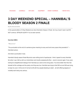 PACKAGES CHANNELS WHY DISH EQUIPMENT ORDER BUSINESS 1­866­951­8912 
 
3 DAY WEEKEND SPECIAL – HANNIBAL’S 
BLOODY SEASON 2 FINALE 
May 27th, 2014 By Jovel Johnson
 
In this special edition of 3 Day Weekend we relive Hannibal’s Season 2 finale. So if you haven’t seen it yet DO 
NOT continue. SPOILER ALERT!!! You’ve been warned. 
 
Hannibal (NBC) 
“Mizumono” 
“The punctuation at the end of a sentence gives meaning to every word and every space that preceded it.” – 
Hannibal Lecture. 
And what a punctuation it was. 
Hannibal’s bloody season finale Mizumono was nothing short of spectacular. I think I speak for every Hannibal 
fan when I say it left us with our minds blown and mouths sweeping the floor…never to recover again. If you were 
looking for straightforward dialogue from Hannibal you came to the wrong place. You know better than that. But 
beneath all the verbiage and the poetry one thing was true: Hannibal was trying to feel Will out and Will was trying 
to keep his cover. At the end of it all we’re left with four people bleeding to death…all with differing degrees of 
mortality each being very serious. 
 