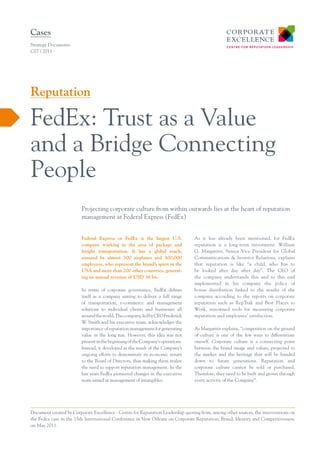 Cases
Strategy Documents
C07 / 2011




Reputation

FedEx: Trust as a Value
and a Bridge Connecting
People
                         Projecting corporate culture from within outwards lies at the heart of reputation
                         management at Federal Express (FedEx)


                         Federal Express or FedEx is the largest U.S.            As it has already been mentioned, for FedEx
                         company working in the area of package and              reputation is a long-term investment. William
                         freight transportation. It has a global reach,          G. Margaritis, Senior Vice President for Global
                         ensured by almost 300 airplanes and 300,000             Communications & Investor Relations, explains
                         employees, who represent the brand’s spirit in the      that reputation is like “a child, who has to
                         USA and more than 200 other countries, generat-         be looked after day after day”. The CEO of
                         ing an annual revenue of USD 36 bn.                     the company understands this and to this end
                                                                                 implemented in his company the policy of
                         In terms of corporate governance, FedEx defines         bonus distribution linked to the results of the
                         itself as a company aiming to deliver a full range      company according to the reports on corporate
                         of transportation, e-commerce and management            reputation such as RepTrak and Best Places to
                         solutions to individual clients and businesses all      Work, renowned tools for measuring corporate
                         around the world. The company, led by CEO Frederick     reputation and employees’ satisfaction.
                         W. Smith and his executive team, acknowledges the
                         importance of reputation management for generating      As Margaritis explains, “competition on the ground
                         value in the long run. However, this idea was not       of culture is one of the few ways to differentiate
                         present in the beginning of the Company’s operations.   oneself. Corporate culture is a connecting point
                         Instead, it developed as the result of the Company’s    between the brand image and values, projected to
                         ongoing efforts to demonstrate its economic return      the market and the heritage that will be handed
                         to the Board of Directors, thus making them realize     down to future generations. Reputation and
                         the need to support reputation management. In the       corporate culture cannot be sold or purchased.
                         last years FedEx pioneered changes in the executive     Therefore, they need to be built and grown through
                         team aimed at management of intangibles.                every activity of the Company”.




Document created by Corporate Excellence - Centre for Reputation Leadership quoting from, among other sources, the interventions on
the Fedex case in the 15th International Conference in New Orleans on Corporate Reputation, Brand, Identity and Competitiveness,
on May 2011.
 