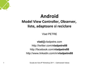 Android
    Model View Controller, Observer,
      liste, adaptoare si reciclare
                        Vlad PETRE

                 vlad@vladpetre.com
            http://twitter.com/vladpetre88
          http://facebook.com/vladpetre88
      http://www.linkedin.com/in/vladpetre88


1       Scoala de Vara IP Workshop 2011 – Calimanesti Valcea
 