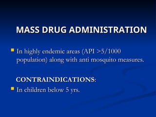 MASS DRUG ADMINISTRATION
MASS DRUG ADMINISTRATION
 In highly endemic areas (API >5/1000
In highly endemic areas (API >5/1000
population) along with anti mosquito measures.
population) along with anti mosquito measures.
CONTRAINDICATIONS
CONTRAINDICATIONS:
:
 In children below 5 yrs.
In children below 5 yrs.
 