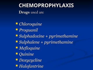 CHEMOPROPHYLAXIS
CHEMOPROPHYLAXIS
Drugs
Drugs used are
used are
 Chloroquine
Chloroquine
 Proguanil
Proguanil
 Sulphadoxine + pyrimethamine
Sulphadoxine + pyrimethamine
 Sulphalene + pyrimethamine
Sulphalene + pyrimethamine
 Mefloquine
Mefloquine
 Quinine
Quinine
 Doxycycline
Doxycycline
 Halofantrine
Halofantrine
 