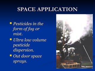 SPACE APPLICATION
SPACE APPLICATION
 Pesticides in the
Pesticides in the
form of fog or
form of fog or
mist.
mist.
 Ultra low volume
Ultra low volume
pesticide
pesticide
dispersion.
dispersion.
 Out door space
Out door space
sprays.
sprays.
 